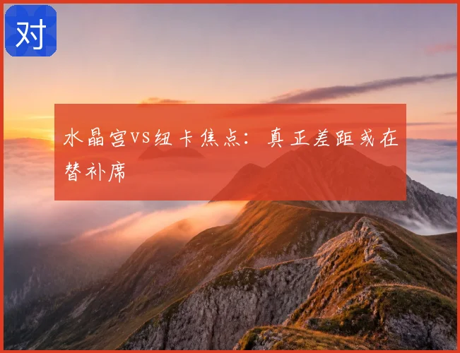 水晶宫vs纽卡焦点：真正差距或在替补席